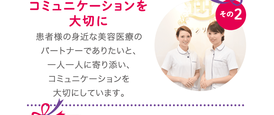 コミュニケーションを大切に - 患者様の身近な美容医療のパートナーでありたいと、一人一人に寄り添い、コミュニケーションを大切にしています。