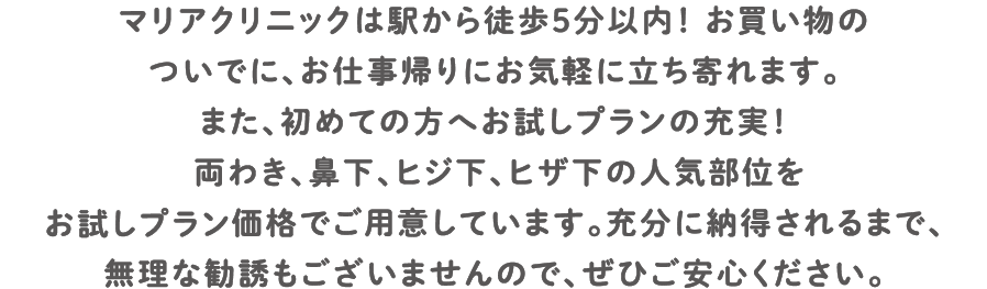 マリアクリニックは駅から徒歩5分以内！ お買い物のついでに、お仕事帰りにお気軽に立ち寄れます。また、初めての方へお試しプランの充実！両わき、鼻下、ヒジ下、ヒザ下の人気部位を低価格でご用意しています。充分に納得されるまで、無理な勧誘もございませんので、ぜひご安心ください。
