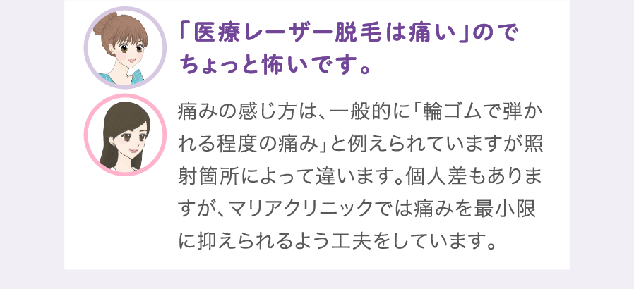 「医療レーザー脱毛は痛い」のでちょっと怖いです。:痛みの感じ方は、一般的に「輪ゴムで弾かれる程度の痛み」と例えられていますが照射箇所によって違います。個人差もありますが、マリアクリニックでは痛みを最小限に抑えられるよう工夫をしています。