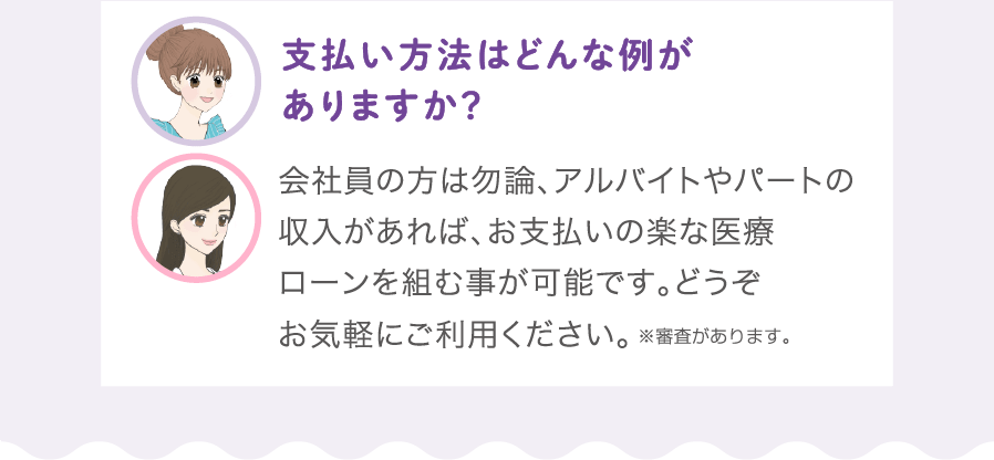 支払い方法はどんな例がありますか？:会社員の方は勿論、アルバイトやパートの定収入があれば、お支払いの楽な医療ローンを組む事が可能です。全身脱毛はローンを組む事が一般的ですので、どうぞお気軽にご利用ください。