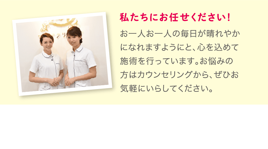 私たちにお任せください！お一人お一人の毎日が晴れやかになれますようにと、心を込めて施術を行っています。お悩みの方はカウンセリングから、ぜひお気軽にいらしてください。