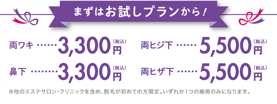 まずはお試しプランから！ / 両ワキ3,000円（税込） / 鼻下3,000円（税込） / 両ヒジ下5,000円（税込） / 両ヒザ下5,000円（税込）※他のエステサロン・クリニックを含め、脱毛が初めての方限定。いずれか1つの施術のみになります。